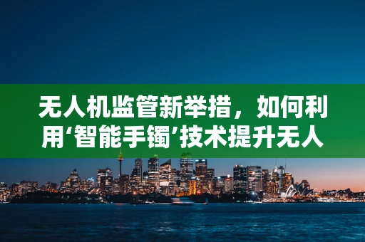 无人机监管新举措，如何利用‘智能手镯’技术提升无人机安全与合规性？