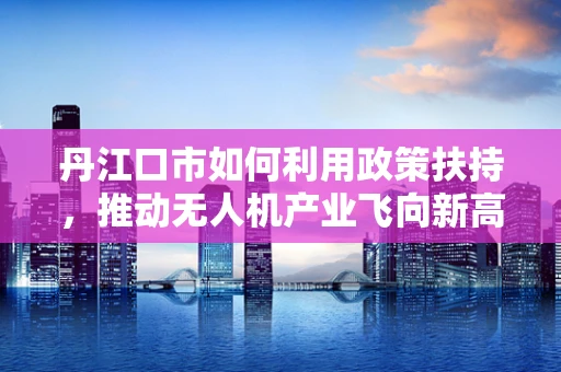 丹江口市如何利用政策扶持，推动无人机产业飞向新高度？