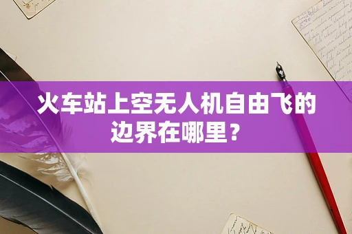火车站上空无人机自由飞的边界在哪里？