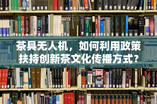 茶具无人机，如何利用政策扶持创新茶文化传播方式？