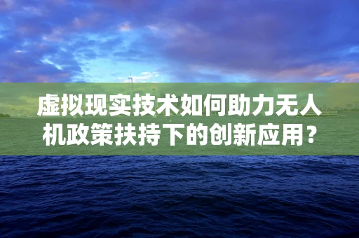 虚拟现实技术如何助力无人机政策扶持下的创新应用？