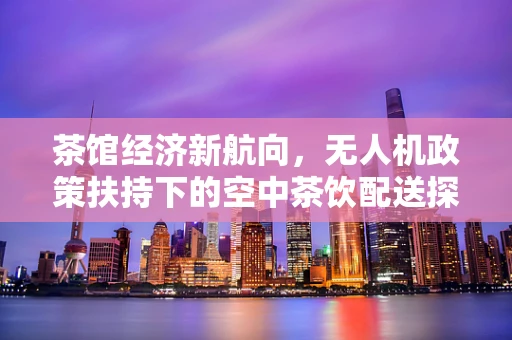 茶馆经济新航向，无人机政策扶持下的空中茶饮配送探索
