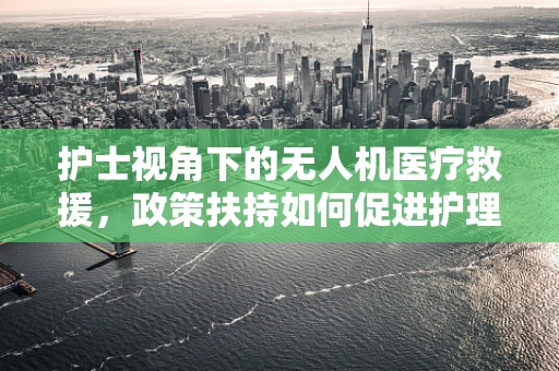 护士视角下的无人机医疗救援，政策扶持如何促进护理服务新模式？