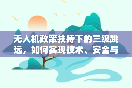无人机政策扶持下的三级跳远，如何实现技术、安全与应用的协同飞跃？