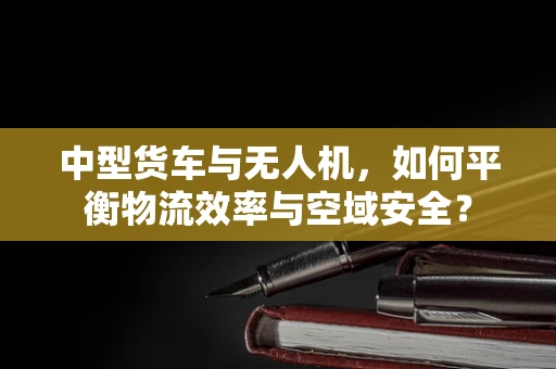 中型货车与无人机，如何平衡物流效率与空域安全？