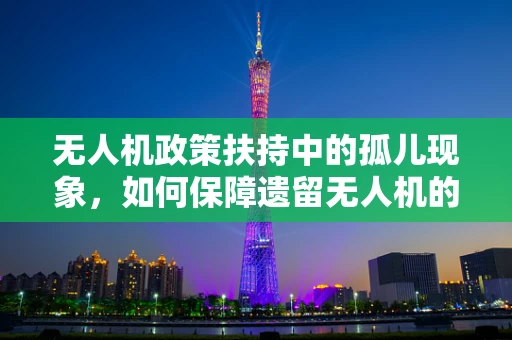 无人机政策扶持中的孤儿现象，如何保障遗留无人机的安全与合规？