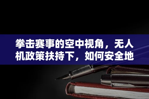 拳击赛事的空中视角，无人机政策扶持下，如何安全地实现拳击比赛的空中直播？