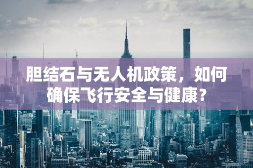 胆结石与无人机政策，如何确保飞行安全与健康？