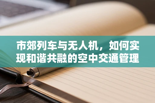 市郊列车与无人机，如何实现和谐共融的空中交通管理？