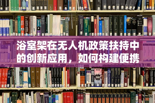浴室架在无人机政策扶持中的创新应用，如何构建便携式无人机维护站？