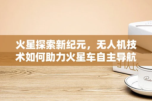 火星探索新纪元，无人机技术如何助力火星车自主导航？