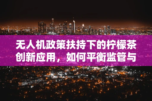 无人机政策扶持下的柠檬茶创新应用，如何平衡监管与创意？