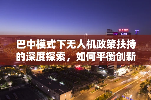 巴中模式下无人机政策扶持的深度探索，如何平衡创新与监管？