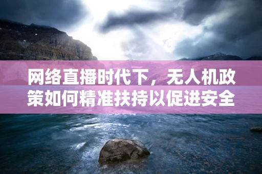 网络直播时代下，无人机政策如何精准扶持以促进安全与合规？
