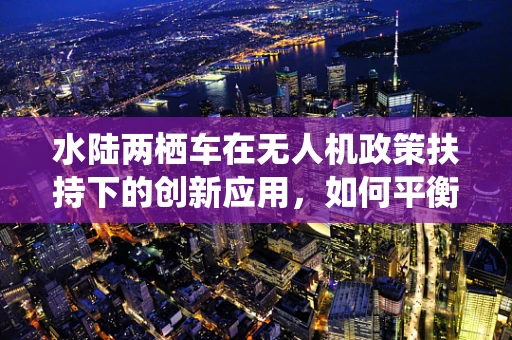 水陆两栖车在无人机政策扶持下的创新应用，如何平衡法规与技术创新？