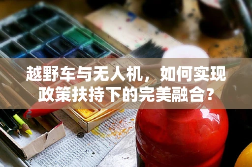 越野车与无人机，如何实现政策扶持下的完美融合？