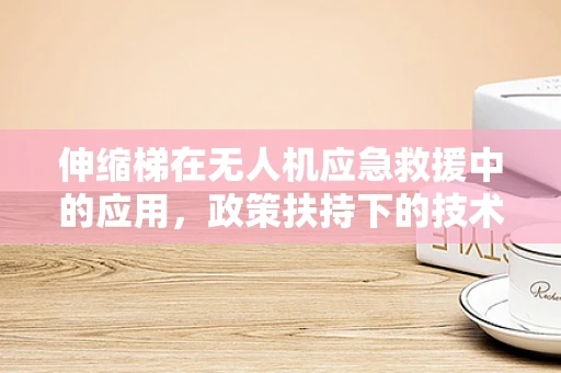 伸缩梯在无人机应急救援中的应用，政策扶持下的技术挑战与机遇？