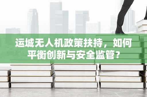 运城无人机政策扶持，如何平衡创新与安全监管？
