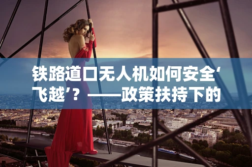 铁路道口无人机如何安全‘飞越’？——政策扶持下的技术挑战与解决方案