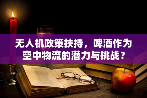无人机政策扶持，啤酒作为空中物流的潜力与挑战？