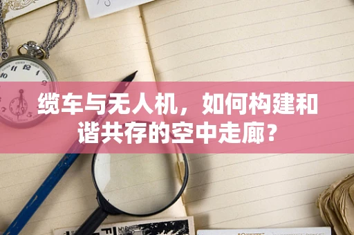 缆车与无人机，如何构建和谐共存的空中走廊？