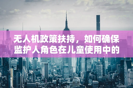 无人机政策扶持，如何确保监护人角色在儿童使用中的有效履行？
