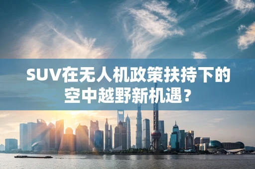SUV在无人机政策扶持下的空中越野新机遇？