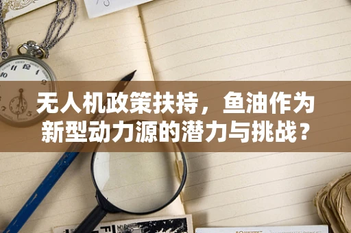 无人机政策扶持，鱼油作为新型动力源的潜力与挑战？