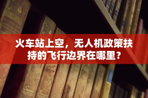 火车站上空，无人机政策扶持的飞行边界在哪里？