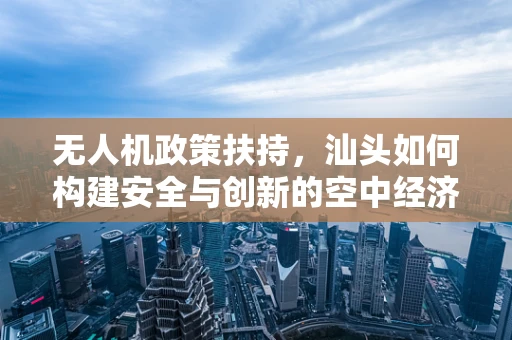无人机政策扶持，汕头如何构建安全与创新的空中经济？