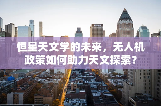 恒星天文学的未来，无人机政策如何助力天文探索？
