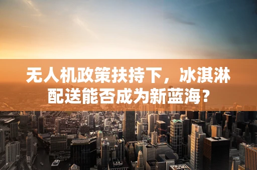 无人机政策扶持下，冰淇淋配送能否成为新蓝海？