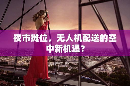 夜市摊位，无人机配送的空中新机遇？