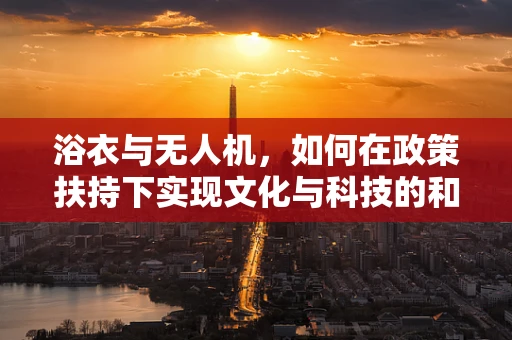 浴衣与无人机，如何在政策扶持下实现文化与科技的和谐共舞？