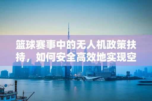 篮球赛事中的无人机政策扶持，如何安全高效地实现空中视角？