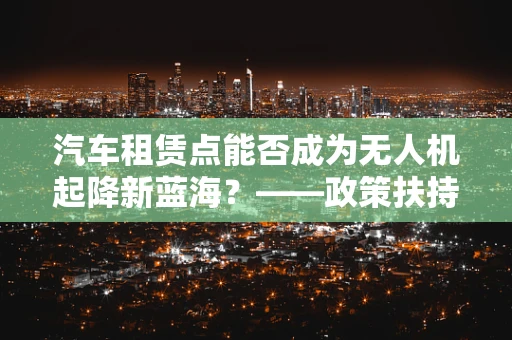 汽车租赁点能否成为无人机起降新蓝海？——政策扶持下的创新探索