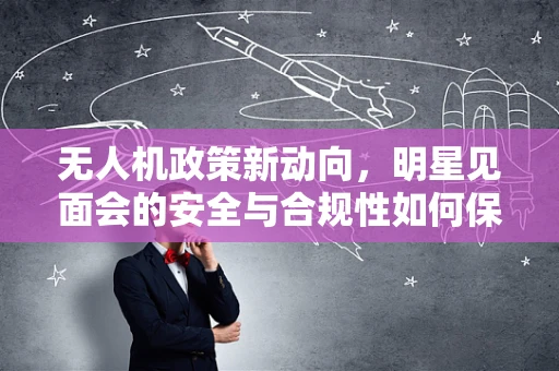 无人机政策新动向，明星见面会的安全与合规性如何保障？
