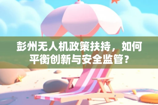 彭州无人机政策扶持，如何平衡创新与安全监管？