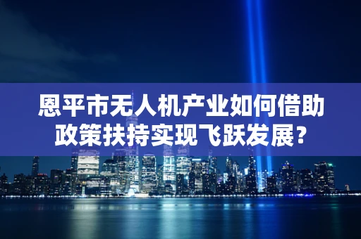恩平市无人机产业如何借助政策扶持实现飞跃发展？