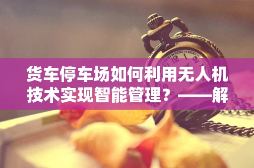 货车停车场如何利用无人机技术实现智能管理？——解锁智慧物流新篇章