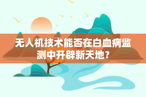 无人机技术能否在白血病监测中开辟新天地？