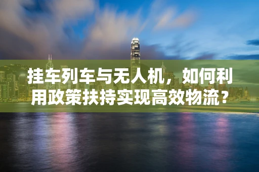 挂车列车与无人机，如何利用政策扶持实现高效物流？