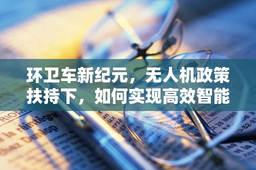 环卫车新纪元，无人机政策扶持下，如何实现高效智能清扫？