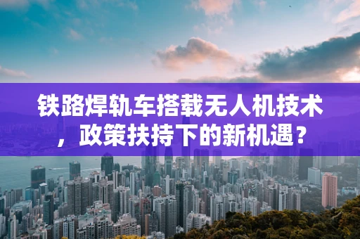 铁路焊轨车搭载无人机技术，政策扶持下的新机遇？