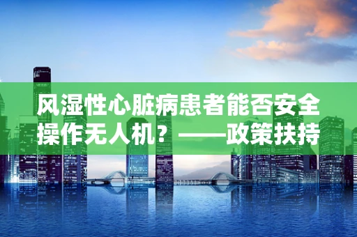 风湿性心脏病患者能否安全操作无人机？——政策扶持下的安全考量