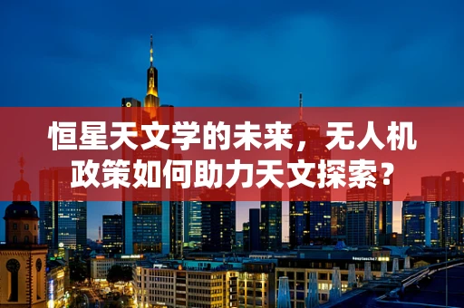 恒星天文学的未来，无人机政策如何助力天文探索？