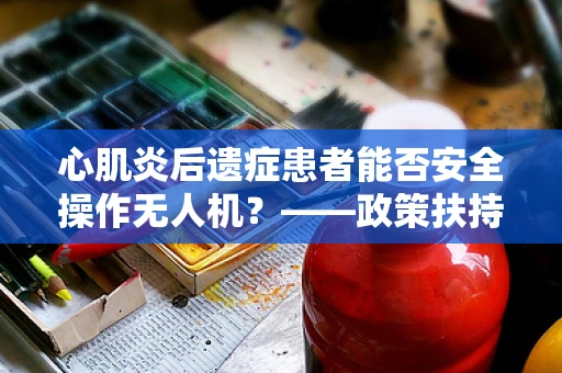 心肌炎后遗症患者能否安全操作无人机？——政策扶持下的安全考量