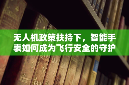 无人机政策扶持下，智能手表如何成为飞行安全的守护者？