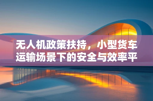 无人机政策扶持，小型货车运输场景下的安全与效率平衡点何在？