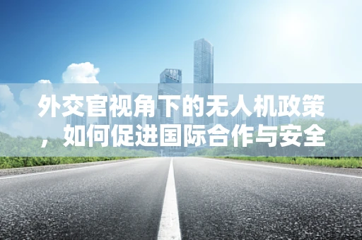 外交官视角下的无人机政策，如何促进国际合作与安全？